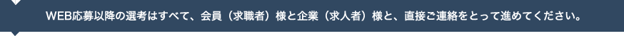 WEB応募以降の選考はすべて、会員（求職者）様と企業（求人者）様と、直接ご連絡をとって進めてください。