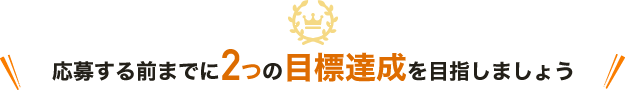 応募する前までに、この2つの目標達成を目指しましょう！